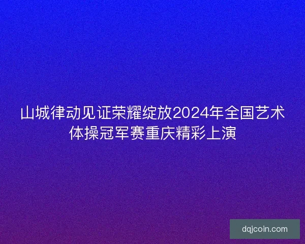 山城律动见证荣耀绽放2024年全国艺术体操冠军赛重庆精彩上演