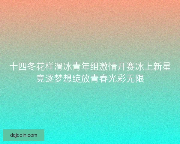 十四冬花样滑冰青年组激情开赛冰上新星竞逐梦想绽放青春光彩无限